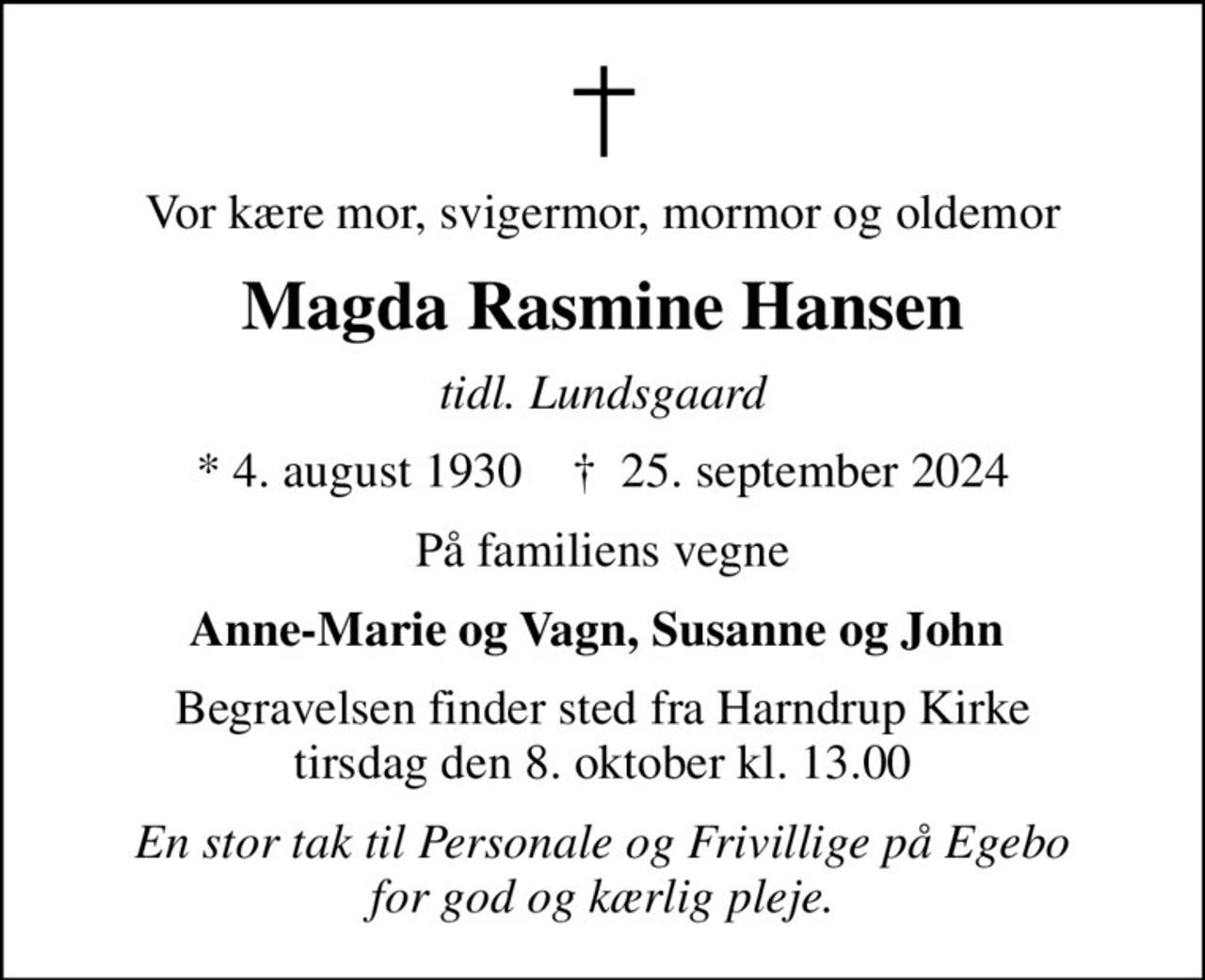 Vor kære mor, svigermor, mormor og oldemor
Magda Rasmine Hansen
tidl. Lundsgaard
* 4. august 1930    ✝ 25. september 2024
På familiens vegne
Anne-Marie og Vagn, Susanne og John 
Begravelsen finder sted fra Harndrup Kirke  tirsdag den 8. oktober kl. 13.00 
En stor tak til Personale og Frivillige på Egebo for god og kærlig pleje.