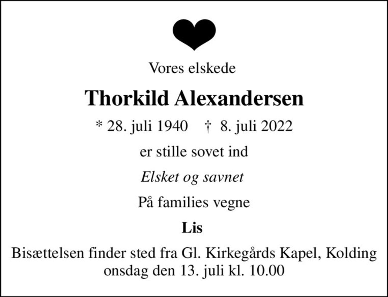 Vores elskede 
Thorkild Alexandersen
* 28. juli 1940    ✝ 8. juli 2022
er stille sovet ind
Elsket og savnet 
På families vegne
Lis 
Bisættelsen finder sted fra Gl. Kirkegårds Kapel, Kolding  onsdag den 13. juli kl. 10.00