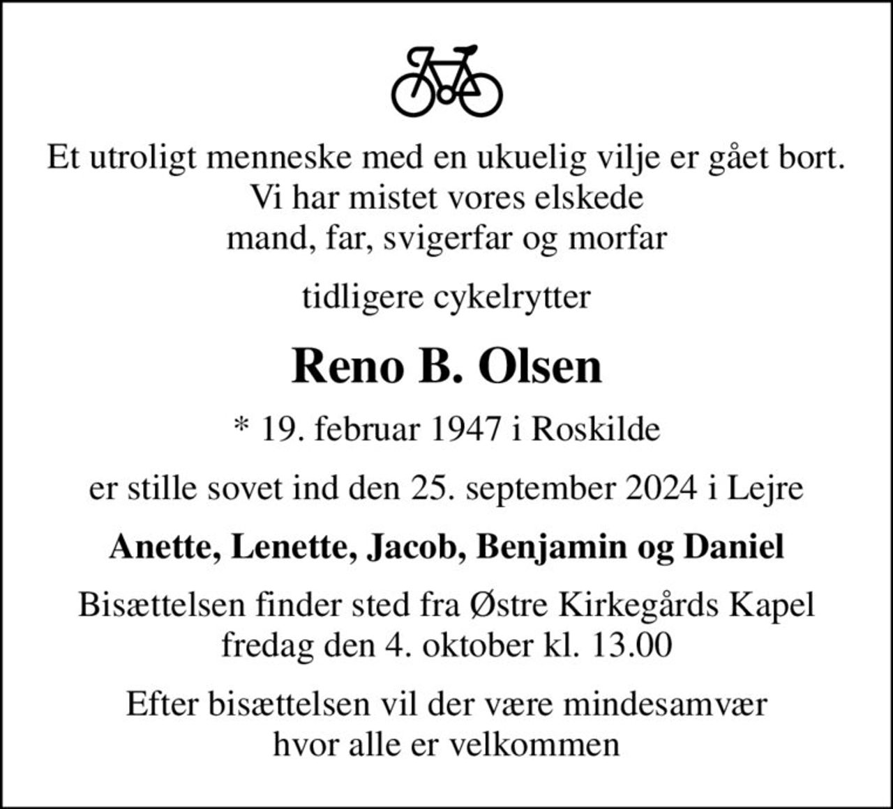 Et utroligt menneske med en ukuelig vilje er gået bort. Vi har mistet vores elskede mand, far, svigerfar og morfar
tidligere cykelrytter
Reno B. Olsen
* 19. februar 1947 i Roskilde
er stille sovet ind den 25. september 2024 i Lejre
Anette, Lenette, Jacob, Benjamin og Daniel
Bisættelsen finder sted fra Østre Kirkegårds Kapel  fredag den 4. oktober kl. 13.00 
Efter bisættelsen vil der være mindesamvær hvor alle er velkommen