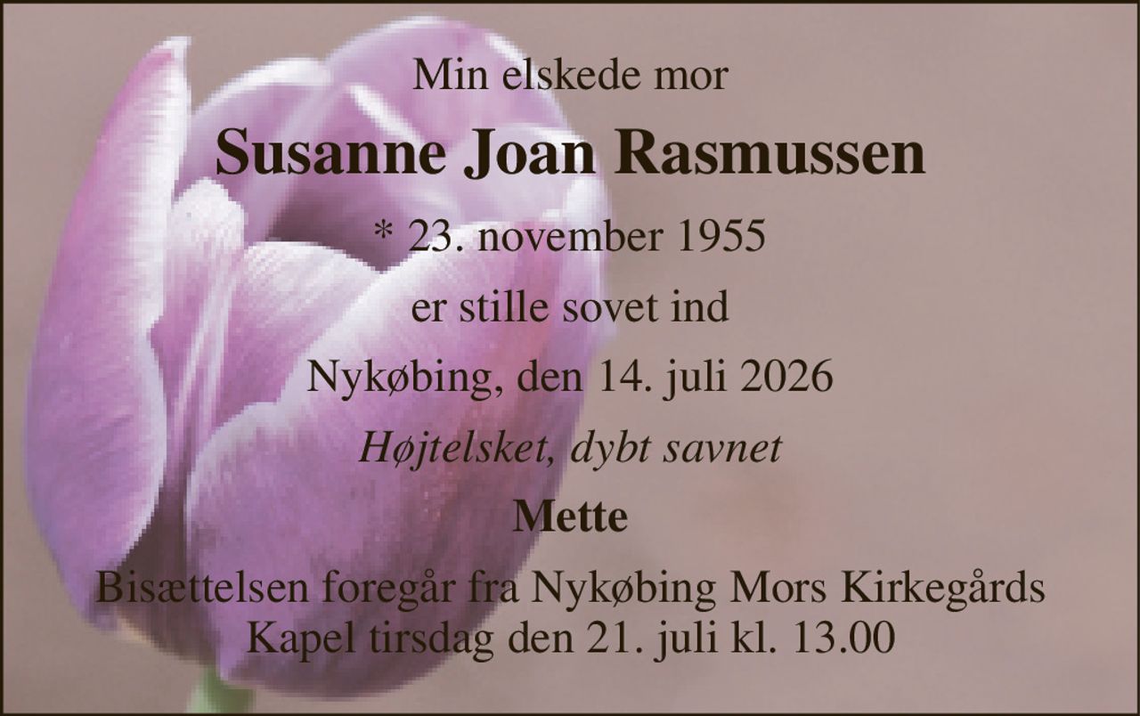 Min elskede mor 
Susanne Joan Rasmussen 
* 23. november 1955 
er stille sovet ind 
Nykøbing, den 14. juli 2026 
Højtelsket, dybt savnet 
Mette 
Bisættelsen foregår fra Nykøbing Mors Kirkegårds Kapel tirsdag den 21. juli kl. 13.00