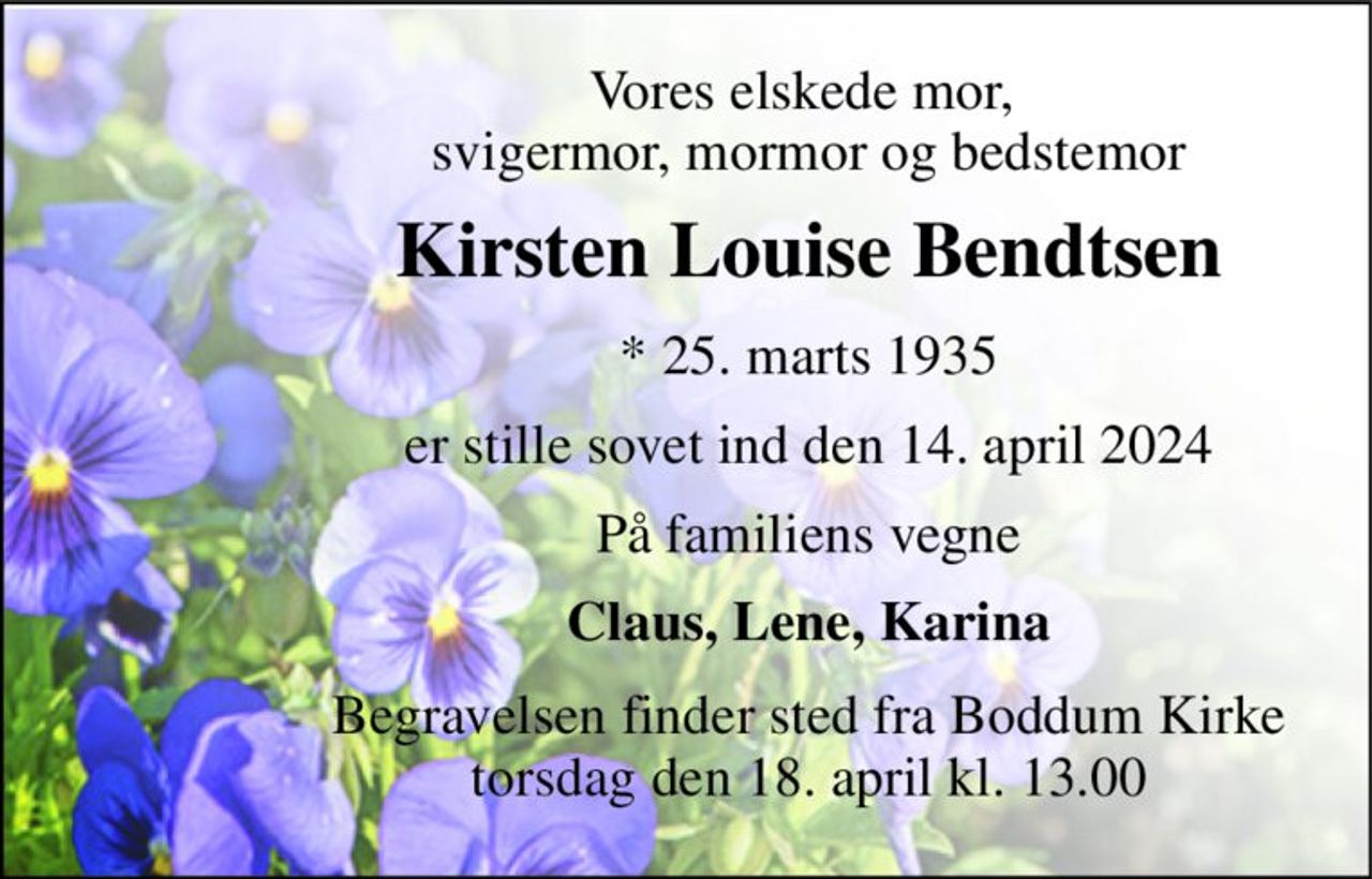 Vores elskede mor,  svigermor, mormor og bedstemor 
Kirsten Louise Bendtsen 
* 25. marts 1935 
er stille sovet ind den 14. april 2024 
På familiens vegne 
Claus, Lene, Karina 
Begravelsen finder sted fra Boddum Kirke torsdag den 18. april kl. 13.00