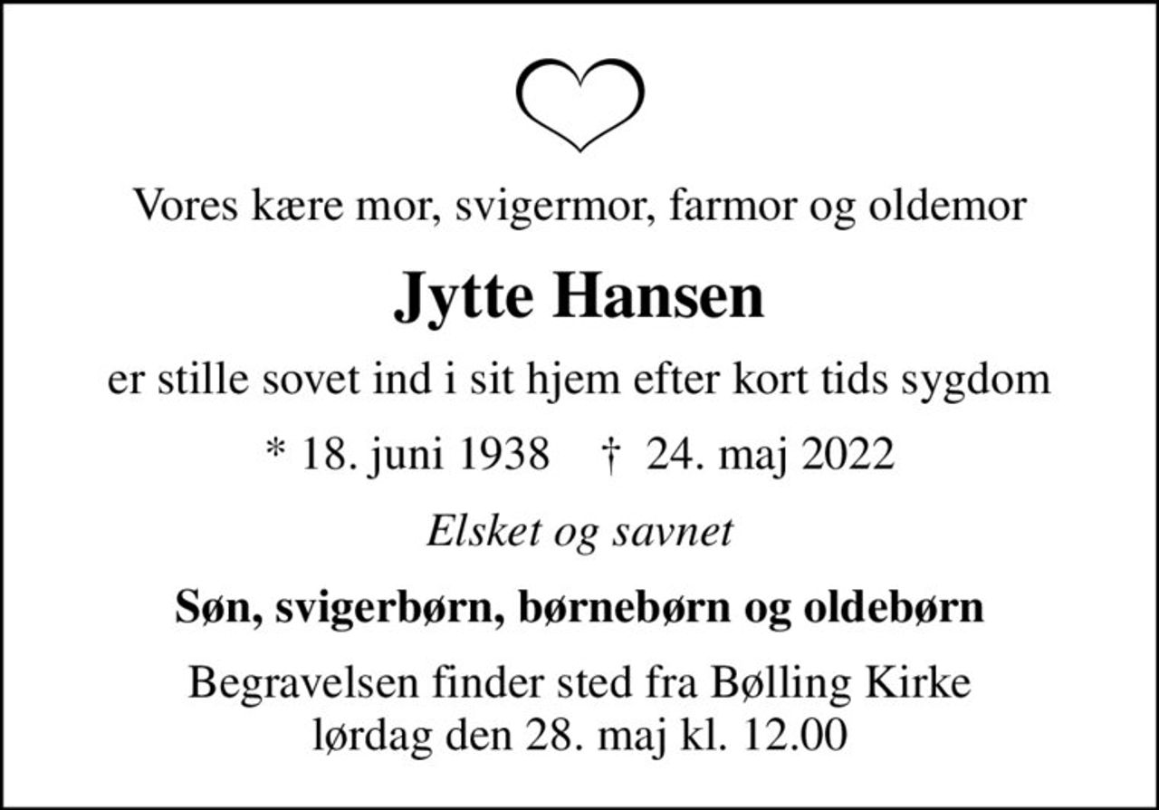 Vores kære mor, svigermor, farmor og oldemor
Jytte Hansen
er stille sovet ind i sit hjem efter kort tids sygdom
* 18. juni 1938    ✝ 24. maj 2022
Elsket og savnet
Søn, svigerbørn, børnebørn og oldebørn
Begravelsen finder sted fra Bølling Kirke  lørdag den 28. maj kl. 12.00