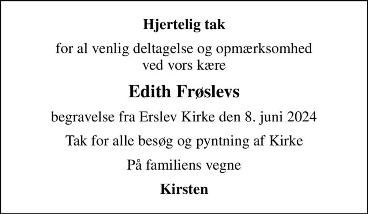 Hjertelig tak
for al venlig deltagelse og opmærksomhed ved vors kære
Edith Frøslevs
begravelse fra Erslev Kirke den 8. juni 2024
Tak for alle besøg og pyntning af Kirke
På familiens vegne
Kirsten