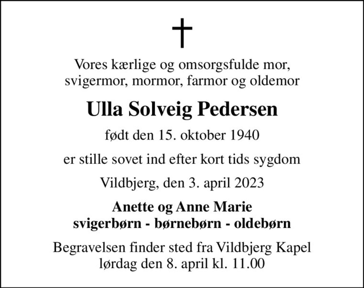 Vores kærlige og omsorgsfulde mor, svigermor, mormor, farmor og oldemor
Ulla Solveig Pedersen
født den 15. oktober 1940
er stille sovet ind efter kort tids sygdom
Vildbjerg, den 3. april 2023
Anette og Anne Marie svigerbørn - børnebørn - oldebørn
Begravelsen finder sted fra Vildbjerg Kapel  lørdag den 8. april kl. 11.00