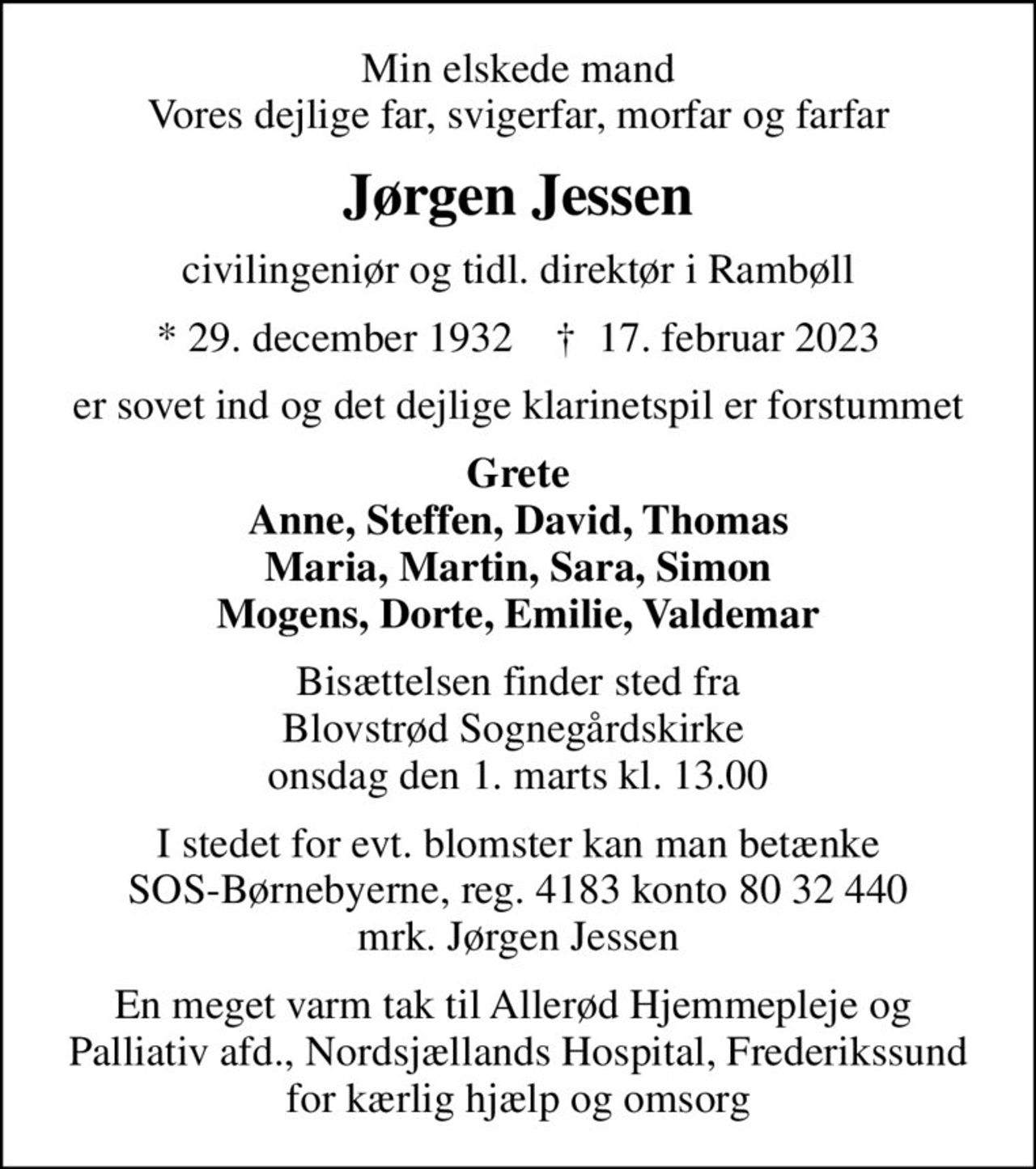 Min elskede mand Vores dejlige far, svigerfar, morfar og farfar
Jørgen Jessen
civilingeniør og tidl. direktør i Rambøll
* 29. december 1932    ✝ 17. februar 2023
er sovet ind og det dejlige klarinetspil er forstummet
Grete Anne, Steffen, David, Thomas Maria, Martin, Sara, Simon Mogens, Dorte, Emilie, Valdemar
 Bisættelsen finder sted fra  Blovstrød Sognegårdskirke  onsdag den 1. marts kl. 13.00
I stedet for evt. blomster kan man betænke
					SOS-Børnebyerne reg.4183konto8032440mrk. Jørgen
					Jessen
En meget varm tak til Allerød Hjemmepleje og  Palliativ afd., Nordsjællands Hospital, Frederikssund for kærlig hjælp og omsorg