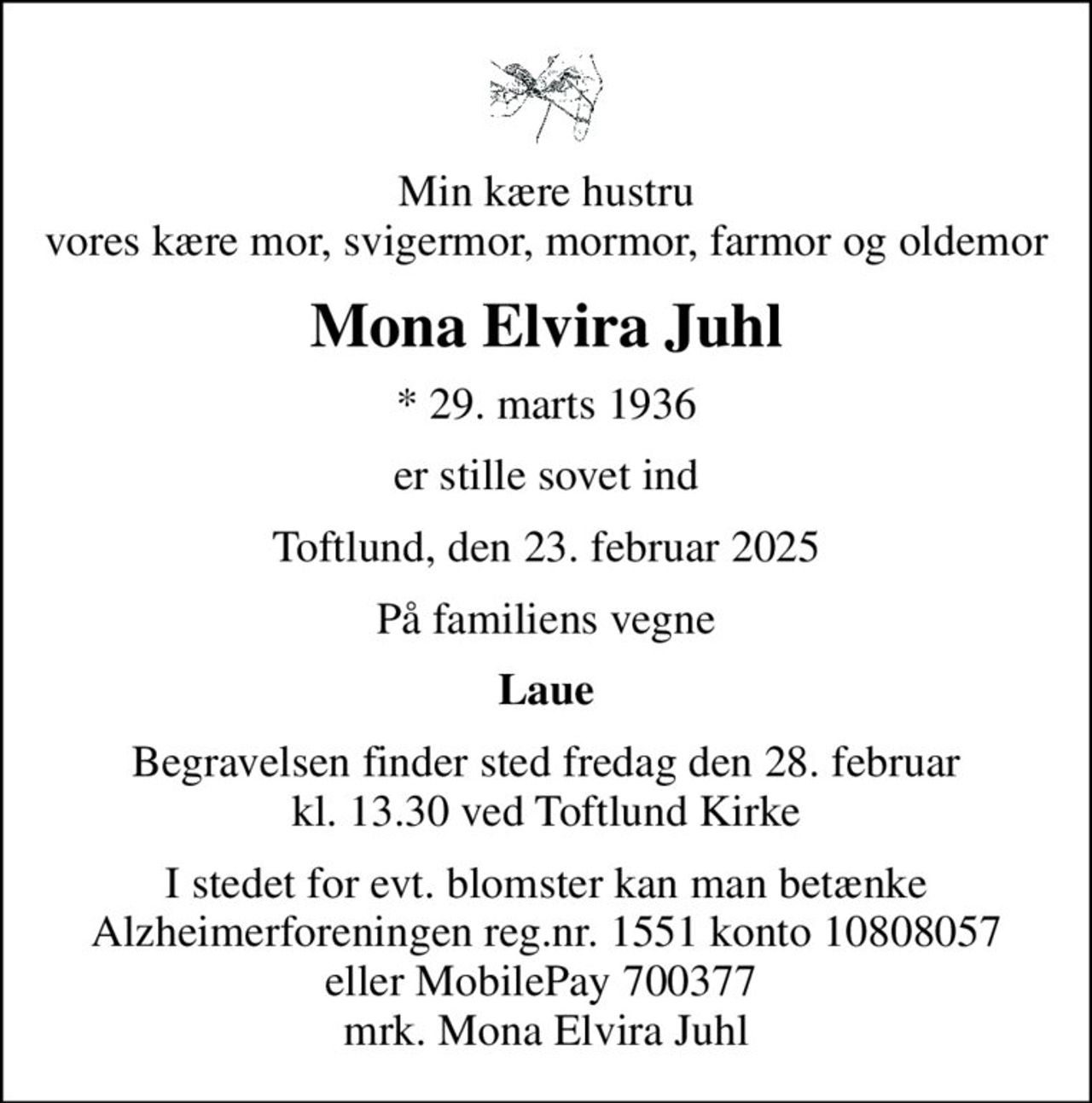 Min kære hustru vores kære mor, svigermor, mormor, farmor og oldemor
Mona Elvira Juhl
* 29. marts 1936
er stille sovet ind
Toftlund, den 23. februar 2025
På familiens vegne
Laue
Begravelsen finder sted fredag den 28. februar kl. 13.30 ved Toftlund Kirke
I stedet for evt. blomster kan man betænke
					Alzheimerforeningen reg.nr.1551konto10808057mrk. Mona
					Elvira Juhl