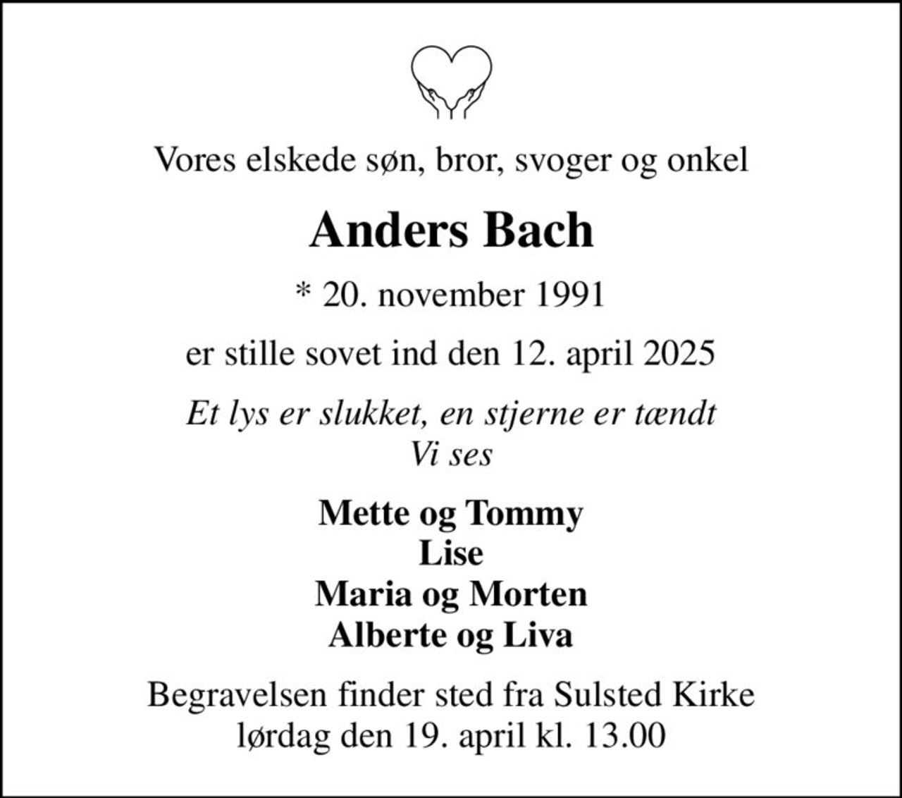 Vores elskede søn, bror, svoger og onkel
Anders Bach
* 20. november 1991
er stille sovet ind den 12. april 2025
Et lys er slukket, en stjerne er tændt Vi ses
Mette og Tommy Lise Maria og Morten Alberte og Liva
Begravelsen finder sted fra Sulsted Kirke  lørdag den 19. april kl. 13.00