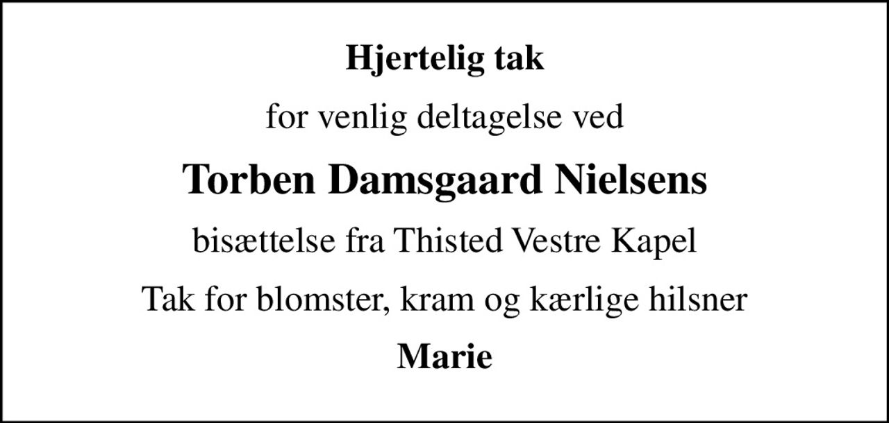 Hjertelig tak
for venlig deltagelse ved
Torben Damsgaard Nielsens
bisættelse fra Thisted Vestre Kapel
Tak for blomster, kram og kærlige hilsner
Marie