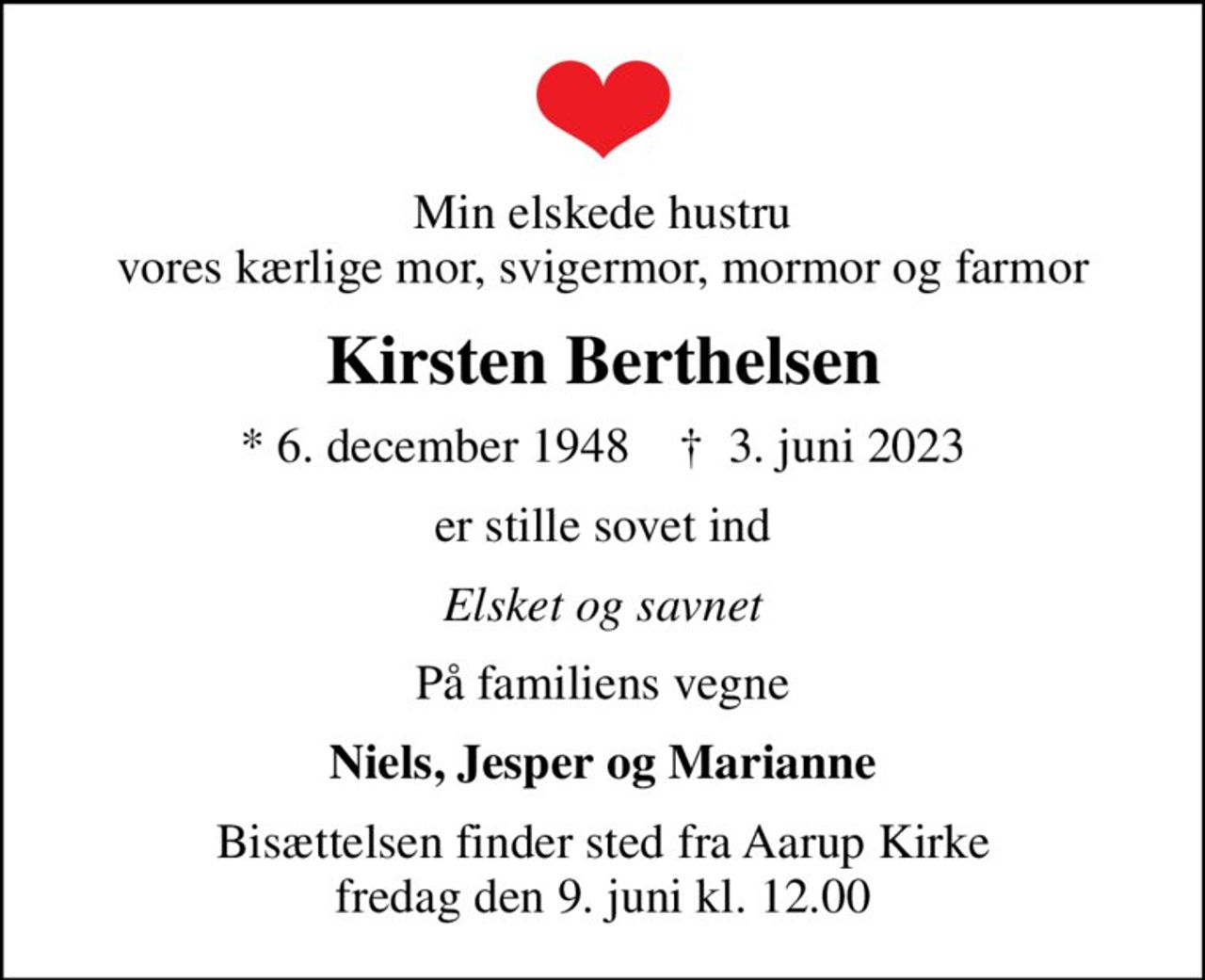 Min elskede hustru vores kærlige mor, svigermor, mormor og farmor
Kirsten Berthelsen
* 6. december 1948    ✝ 3. juni 2023
er stille sovet ind
Elsket og savnet
På familiens vegne
Niels, Jesper og Marianne
Bisættelsen finder sted fra Aarup Kirke  fredag den 9. juni kl. 12.00