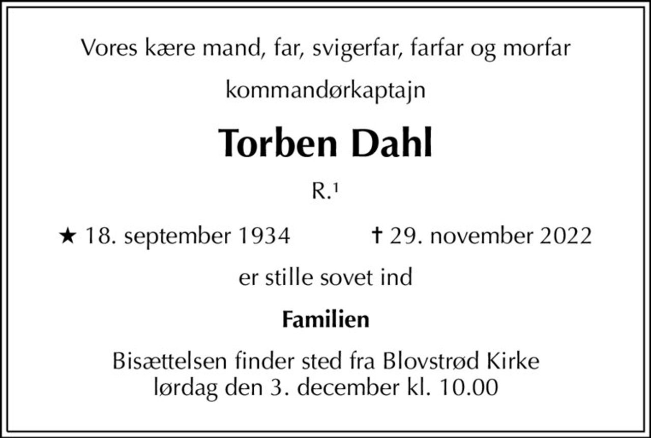 Vores kære mand, far, svigerfar, farfar og morfar
kommandørkaptajn
Torben Dahl
R.1
* 18. september 1934            ✝ 29. november 2022
er stille sovet ind
Familien
Bisættelsen finder sted fra Blovstrød Kirke  lørdag den 3. december kl. 10.00