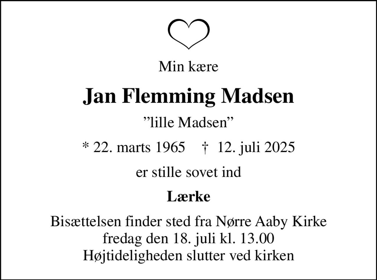 Min kære
Jan Flemming Madsen
lille Madsen
* 22. marts 1965    ✝ 12. juli 2025
er stille sovet ind
Lærke
Bisættelsen finder sted fra Nørre Aaby Kirke  fredag den 18. juli kl. 13.00  Højtideligheden slutter ved kirken