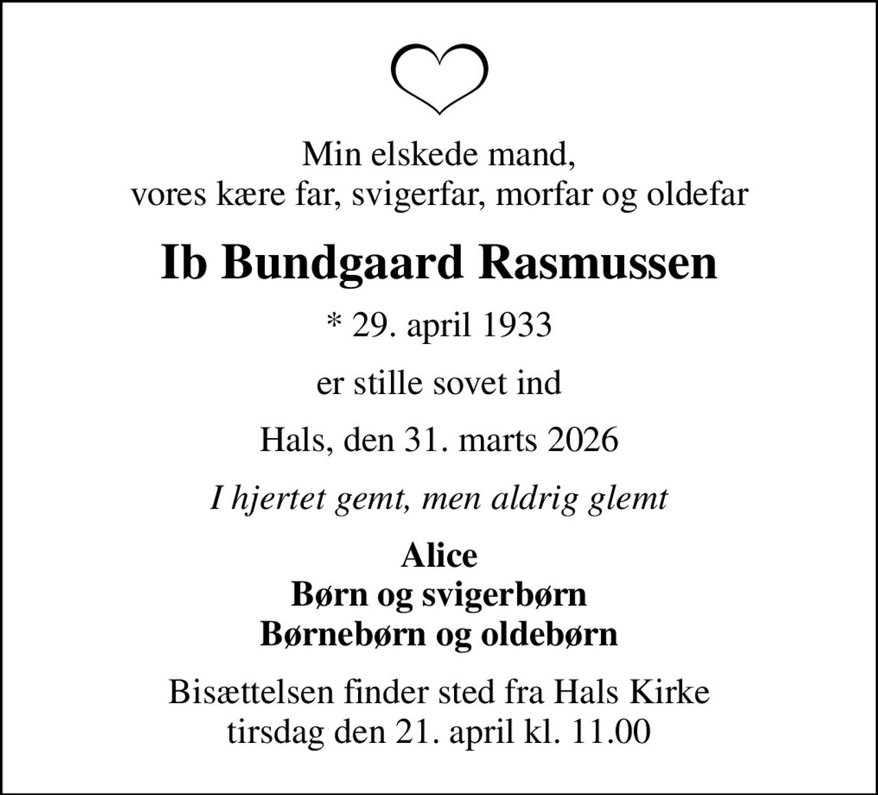 Min elskede mand, vores kære far, svigerfar, morfar og oldefar
Ib Bundgaard Rasmussen
* 29. april 1933
er stille sovet ind
Hals, den 31. marts 2026
I hjertet gemt, men aldrig glemt
Alice Børn og svigerbørn Børnebørn og oldebørn
Bisættelsen finder sted fra Hals Kirke  tirsdag den 21. april kl. 11.00