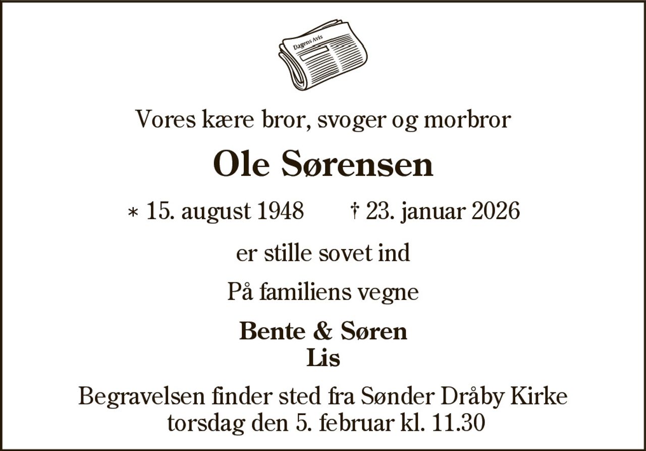 Vores kære bror, svoger og morbror 
Ole Sørensen​ 
*​ 15. august 1948 
✝​ 23. januar 2026​ 
er stille sovet ind 
På familiens vegne 
Bente & Søren Lis 
Begravelsen​​ finder sted fra Sønder Dråby Kirke​​ torsdag den 5. februar​​ kl. 11.30​​​