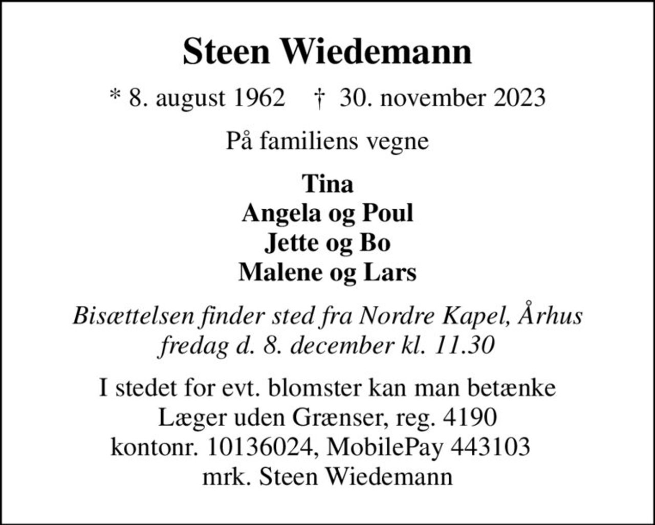 Steen Wiedemann
* 8. august 1962    ✝ 30. november 2023
På familiens vegne
Tina Angela og Poul Jette og Bo Malene og Lars
Bisættelsen finder sted fra Nordre Kapel, Århus fredag d. 8. december kl. 11.30
I stedet for evt. blomster kan man betænke
					Læger uden Grænser reg.4190kontonr.10136024mrk. Steen
					Wiedemann