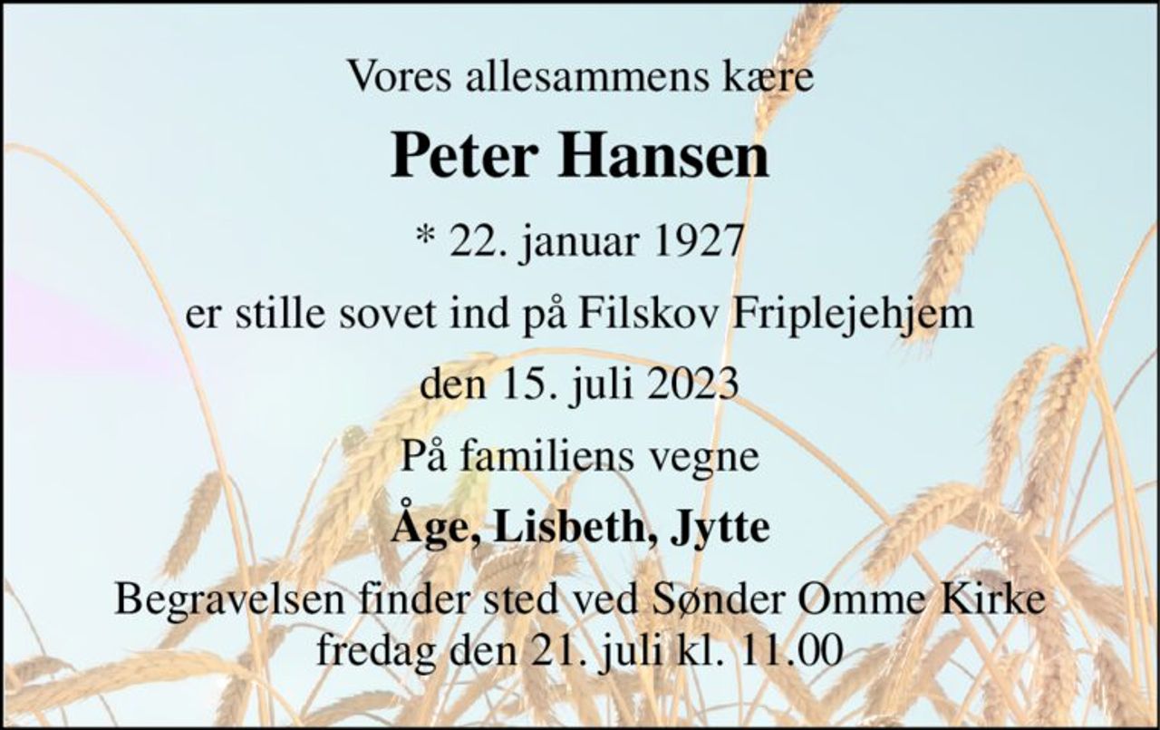 Vores allesammens kære 
Peter Hansen 
* 22. januar 1927 
er stille sovet ind på Filskov Friplejehjem 
den 15. juli 2023 
På familiens vegne 
Åge, Lisbeth, Jytte 
Begravelsen finder sted ved Sønder Omme Kirke fredag den 21. juli kl. 11.00
