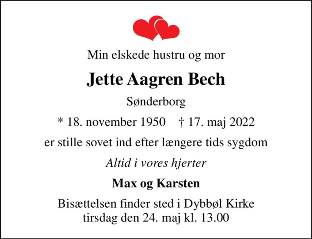Min elskede hustru og mor
Jette Aagren Bech
Sønderborg
* 18. november 1950    ✝ 17. maj 2022
er stille sovet ind efter længere tids sygdom
Altid i vores hjerter
Max og Karsten
Bisættelsen finder sted i Dybbøl Kirke  tirsdag den 24. maj kl. 13.00
