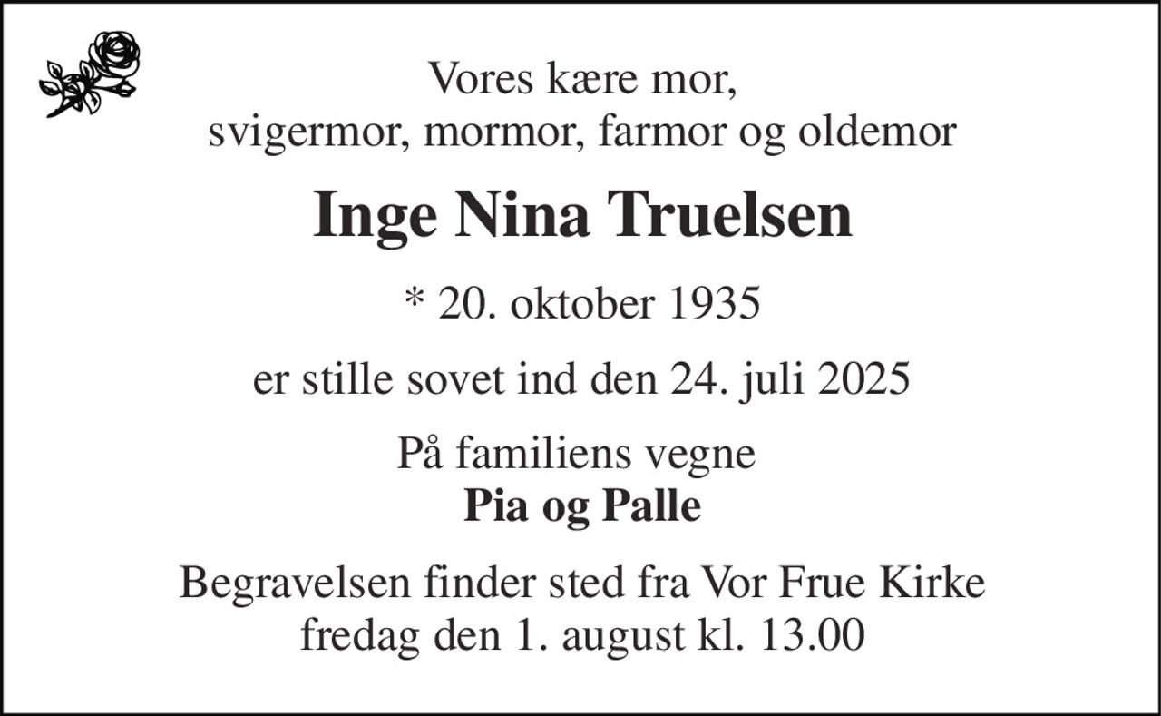 Vores kære mor, svigermor, mormor, farmor og oldemor 
Inge Nina Truelsen 
* 20. oktober 1935 
er stille sovet ind den 24. juli 2025 
På familiens vegne  Pia og Palle 
Begravelsen finder sted fra Vor Frue Kirke fredag den 1. august kl. 13.00