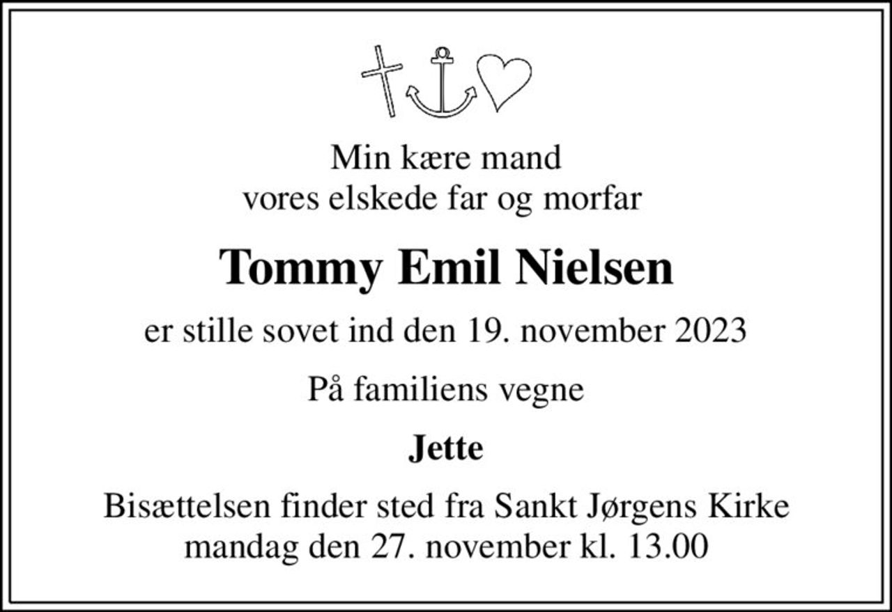 Min kære mand vores elskede far og morfar 
Tommy Emil Nielsen
er stille sovet ind den 19. november 2023
På familiens vegne
Jette
Bisættelsen finder sted fra Sankt Jørgens Kirke  mandag den 27. november kl. 13.00