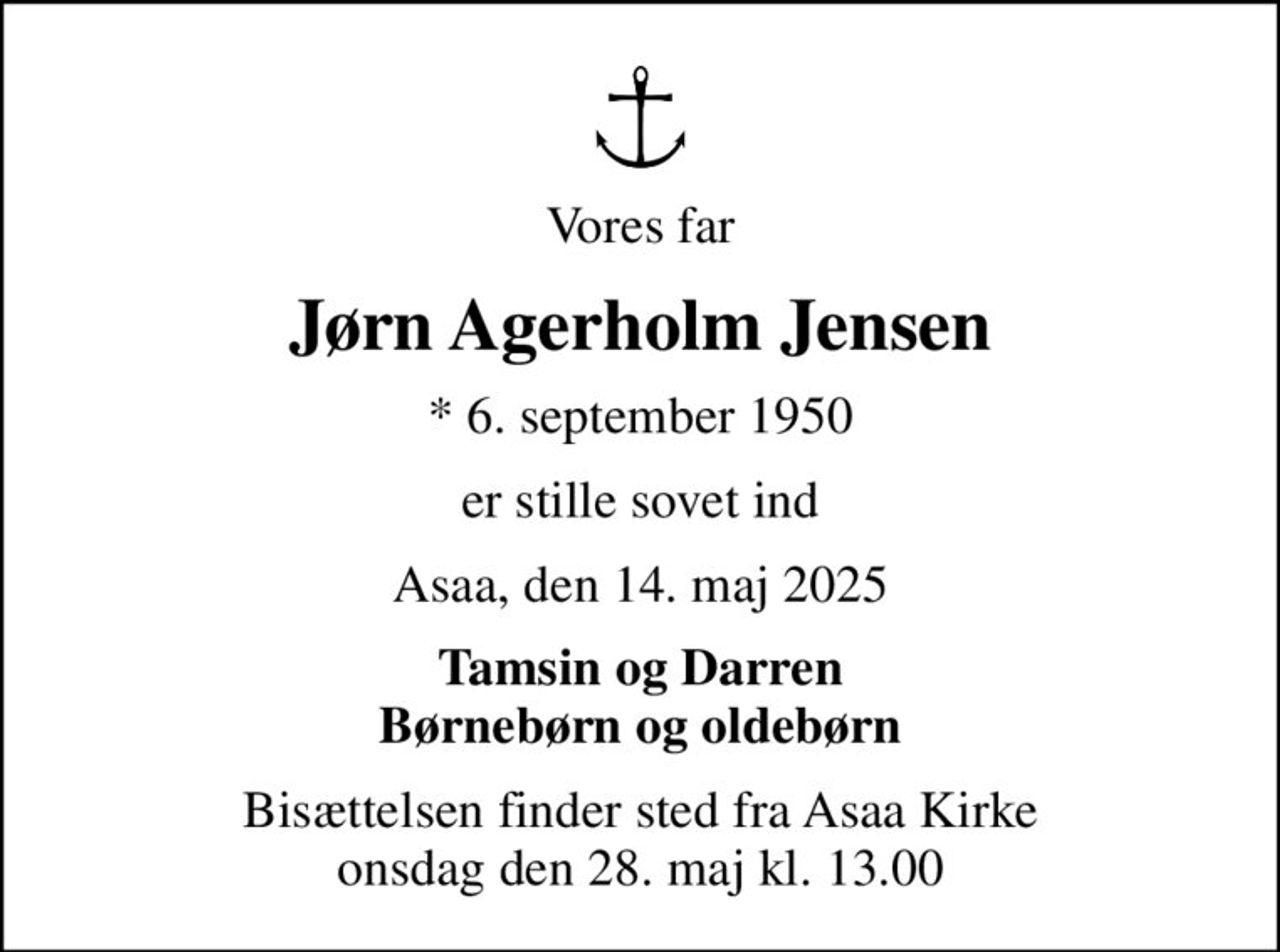 Vores far
Jørn Agerholm Jensen
* 6. september 1950
er stille sovet ind
Asaa, den 14. maj 2025
Tamsin og Darren Børnebørn og oldebørn
Bisættelsen finder sted fra Asaa Kirke onsdag den 28. maj kl. 13.00
