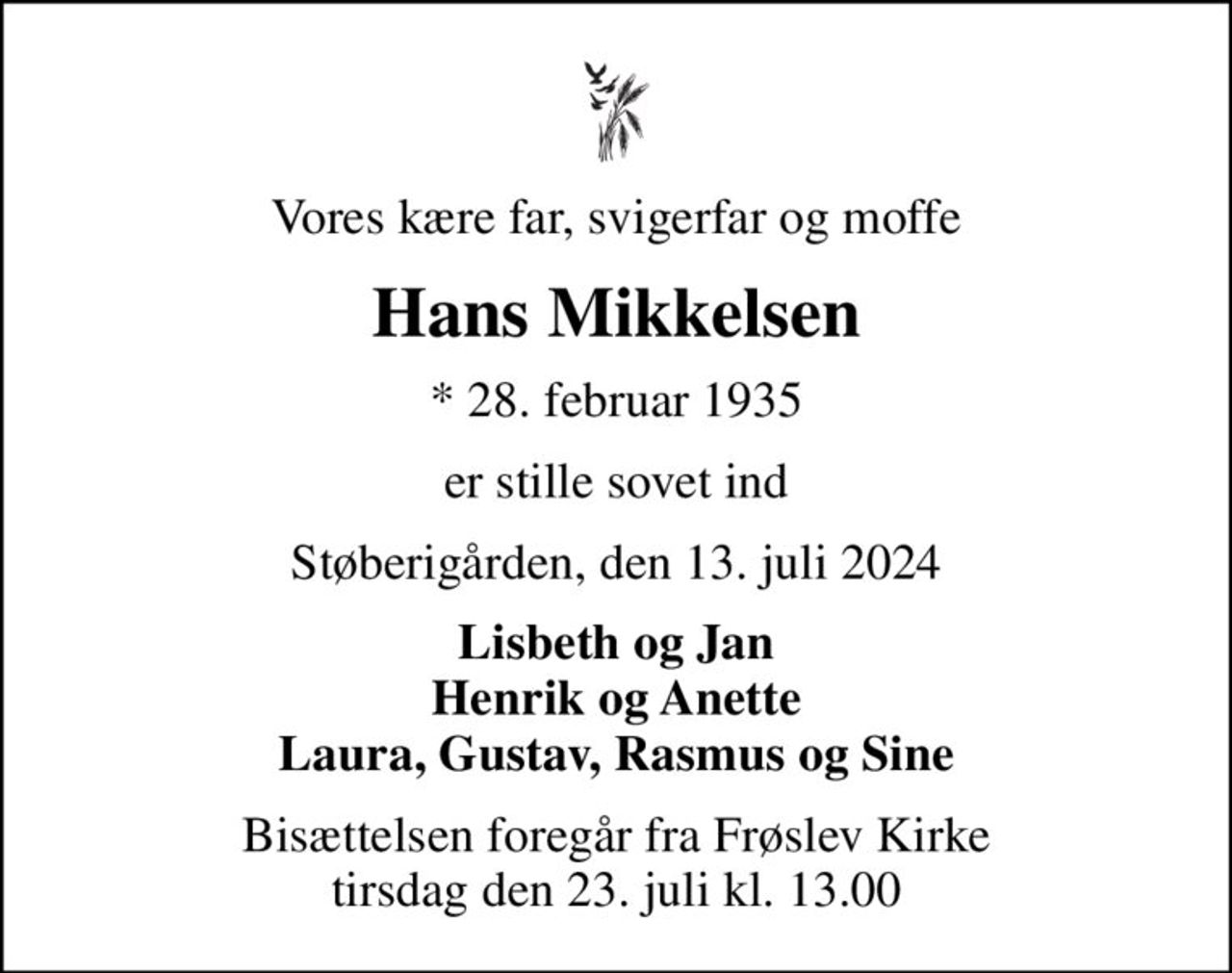 Vores kære far, svigerfar og moffe
Hans Mikkelsen
* 28. februar 1935
er stille sovet ind
Støberigården, den 13. juli 2024
Lisbeth og Jan Henrik og Anette Laura, Gustav, Rasmus og Sine
Bisættelsen foregår fra Frøslev Kirke  tirsdag den 23. juli kl. 13.00