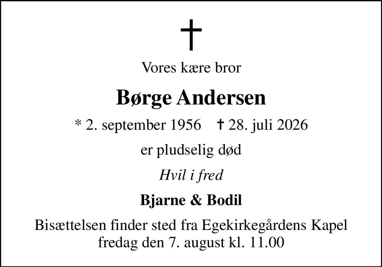 Vores kære bror
Børge Andersen
* 2. september 1956    ✝ 28. juli 2026
er pludselig død
Hvil i fred
Bjarne & Bodil
Bisættelsen finder sted fra Egekirkegårdens Kapel  fredag den 7. august kl. 11.00