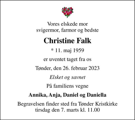 Vores elskede mor svigermor, farmor og bedste
Christine Falk
* 11. maj 1959
er uventet taget fra os
Tønder, den 26. februar 2023
Elsket og savnet
På familiens vegne
Annika, Anja, Daniel og Daniella
Begravelsen finder sted fra Tønder Kristkirke  tirsdag den 7. marts kl. 11.00