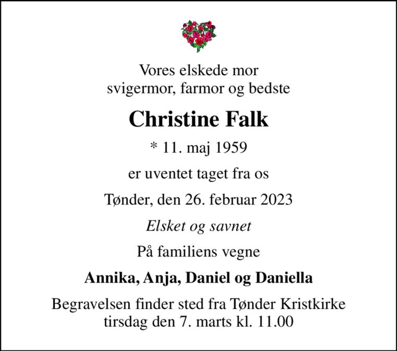Vores elskede mor svigermor, farmor og bedste
Christine Falk
* 11. maj 1959
er uventet taget fra os
Tønder, den 26. februar 2023
Elsket og savnet
På familiens vegne
Annika, Anja, Daniel og Daniella
Begravelsen finder sted fra Tønder Kristkirke  tirsdag den 7. marts kl. 11.00