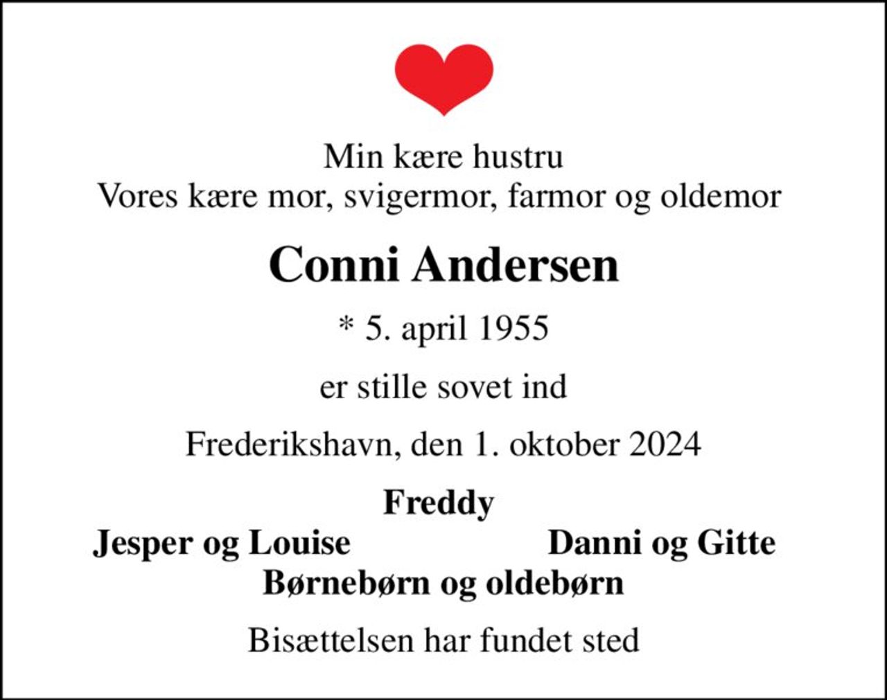 Min kære hustru Vores kære mor, svigermor, farmor og oldemor 
Conni Andersen
* 5. april 1955
er stille sovet ind
Frederikshavn, den 1. oktober 2024
Freddy 
Jesper og Louise
Danni og Gitte 
Bisættelsen har fundet sted