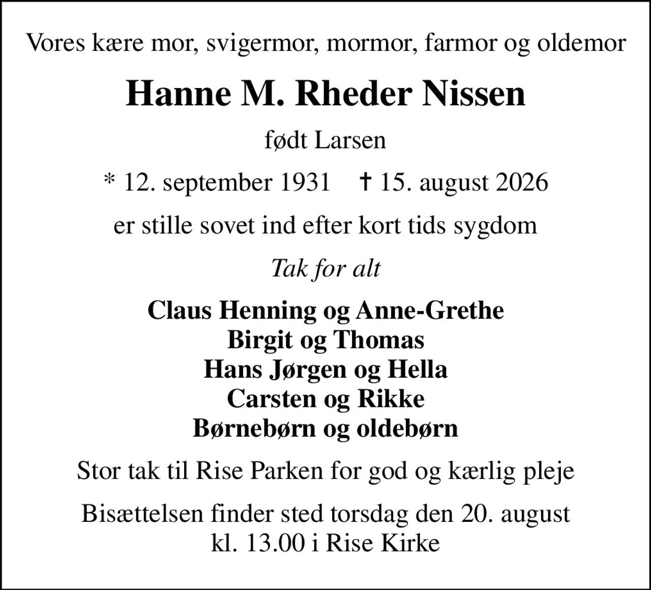 Vores kære mor, svigermor, mormor, farmor og oldemor
Hanne M. Rheder Nissen
født Larsen
* 12. september 1931    ✝ 15. august 2026
er stille sovet ind efter kort tids sygdom
Tak for alt
Claus Henning og Anne-Grethe Birgit og Thomas Hans Jørgen og Hella Carsten og Rikke Børnebørn og oldebørn
Stor tak til Rise Parken for god og kærlig pleje
Bisættelsen finder sted torsdag den 20. august kl. 13.00 i Rise Kirke