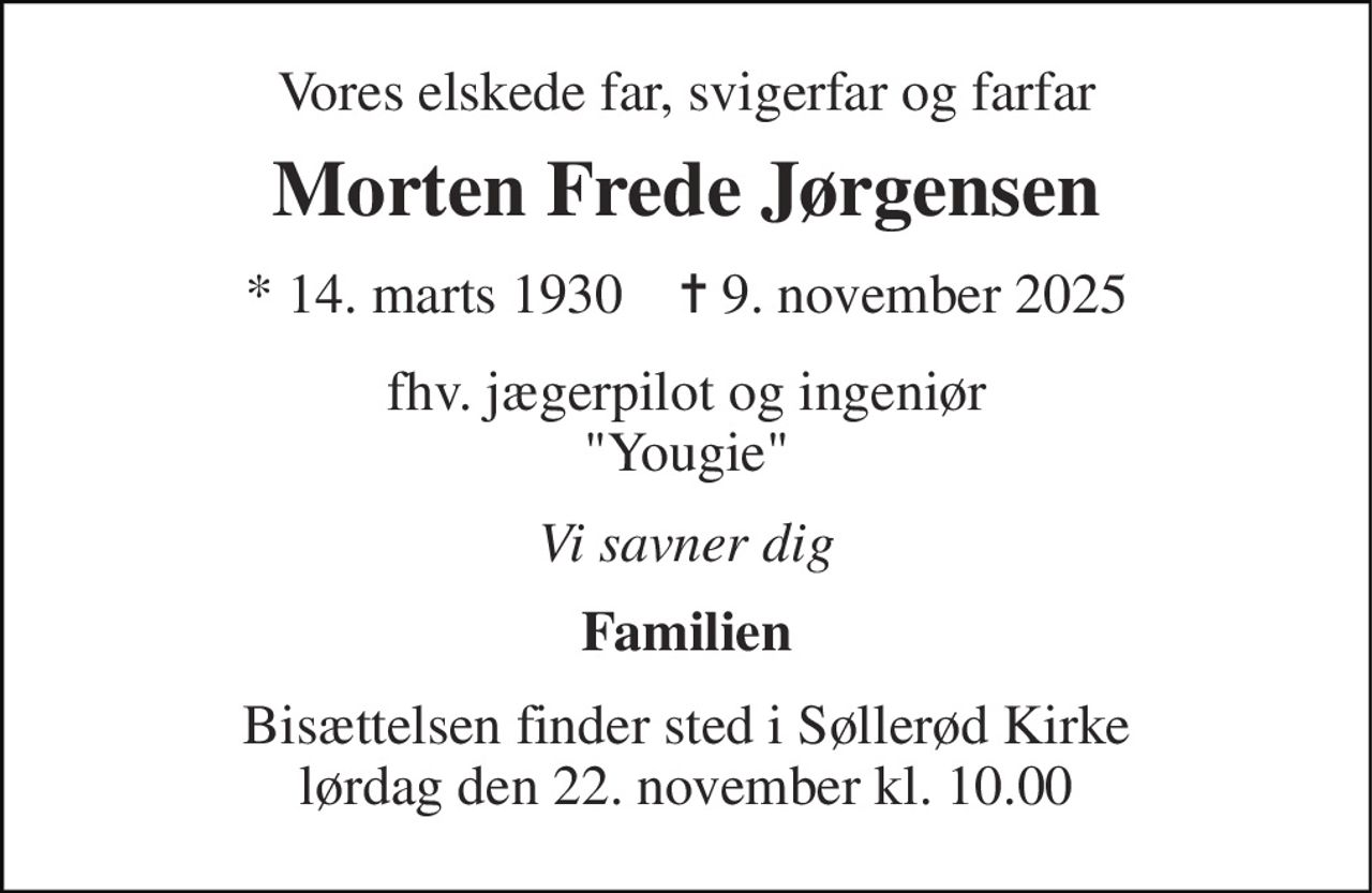 Vores elskede far, svigerfar og farfar 
Morten Frede Jørgensen 
*​ 14. marts 1930​    ✝​ 9. november 2025 
fhv. jægerpilot og ingeniør "Yougie" 
Vi savner dig 
Familien 
Bisættelsen​ finder sted i Søllerød Kirke​ lørdag den 22. november​ kl. 10.00