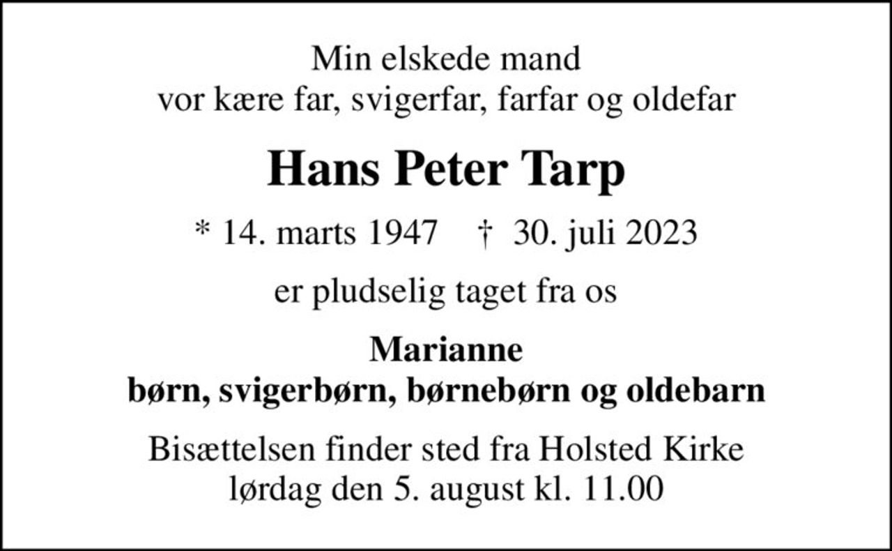 Min elskede mand vor kære far, svigerfar, farfar og oldefar
Hans Peter Tarp
* 14. marts 1947    ✝ 30. juli 2023
er pludselig taget fra os
Marianne børn, svigerbørn, børnebørn og oldebarn
Bisættelsen finder sted fra Holsted Kirke  lørdag den 5. august kl. 11.00