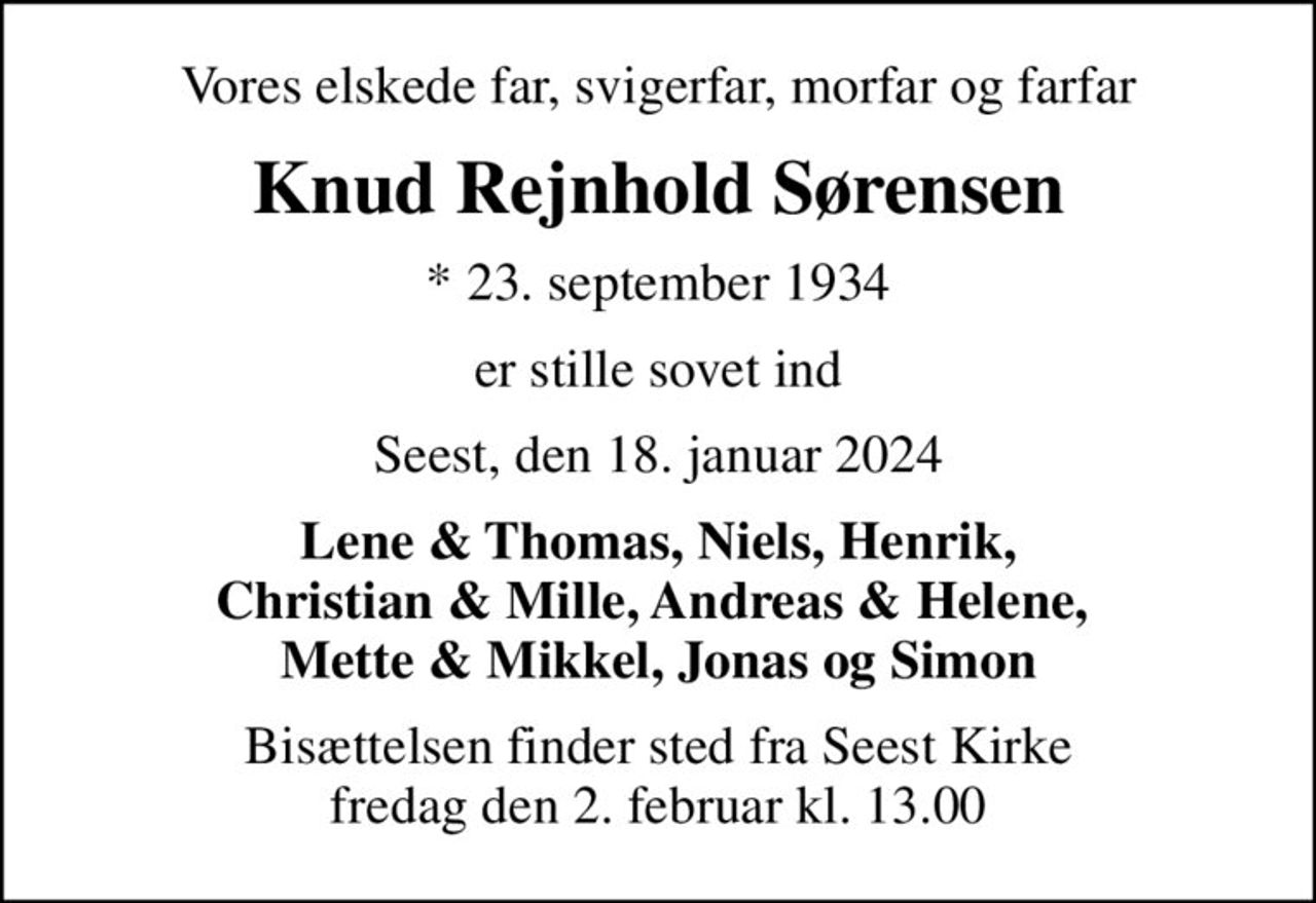 Vores elskede far, svigerfar, morfar og farfar
Knud Rejnhold Sørensen
* 23. september 1934
er stille sovet ind
Seest, den 18. januar 2024
Lene & Thomas, Niels, Henrik, Christian & Mille, Andreas & Helene,  Mette & Mikkel, Jonas og Simon
Bisættelsen finder sted fra Seest Kirke  fredag den 2. februar kl. 13.00