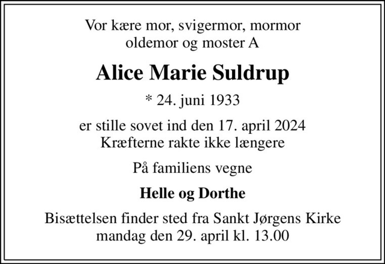 Vor kære mor, svigermor, mormor oldemor og moster A
Alice Marie Suldrup
* 24. juni 1933
er stille sovet ind den 17. april 2024 Kræfterne rakte ikke længere
På familiens vegne
Helle og Dorthe
Bisættelsen finder sted fra Sankt Jørgens Kirke  mandag den 29. april kl. 13.00