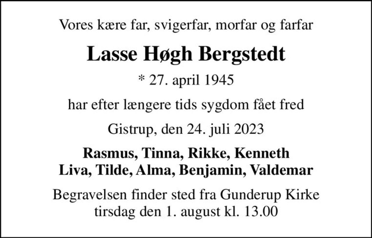 Vores kære far, svigerfar, morfar og farfar
Lasse Høgh Bergstedt
* 27. april 1945
har efter længere tids sygdom fået fred
Gistrup, den 24. juli 2023
Rasmus, Tinna, Rikke, Kenneth Liva, Tilde, Alma, Benjamin, Valdemar
Begravelsen finder sted fra Gunderup Kirke  tirsdag den 1. august kl. 13.00