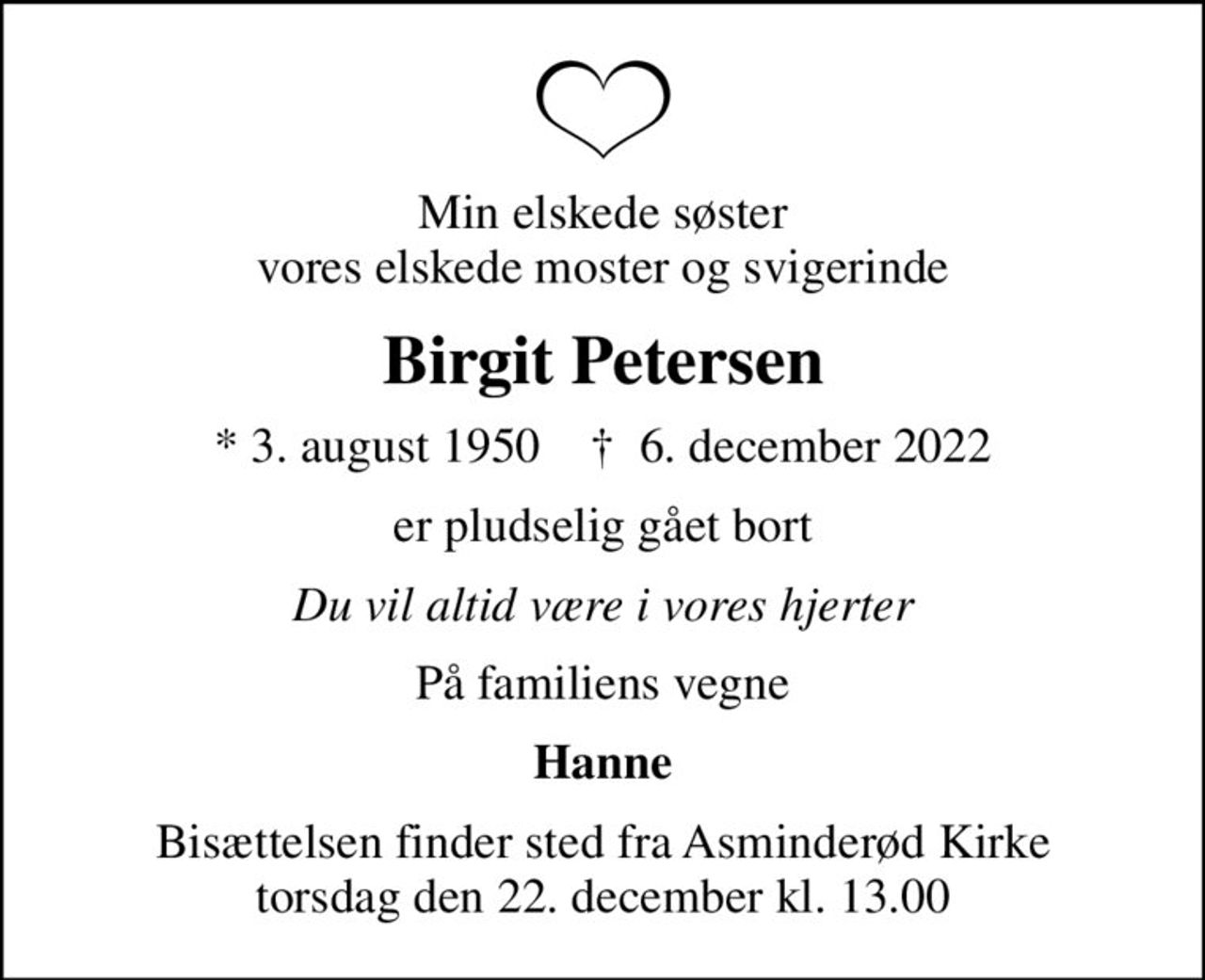 Min elskede søster vores elskede moster og svigerinde
Birgit Petersen
* 3. august 1950    ✝ 6. december 2022
er pludselig gået bort
Du vil altid være i vores hjerter
På familiens vegne
Hanne
Bisættelsen finder sted fra Asminderød Kirke  torsdag den 22. december kl. 13.00