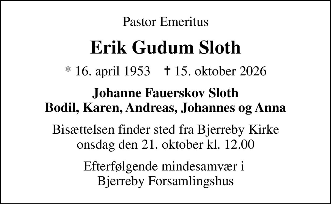 Pastor Emeritus
Erik Gudum Sloth
* 16. april 1953    ✝ 15. oktober 2026
Johanne Fauerskov Sloth Bodil, Karen, Andreas, Johannes og Anna
Bisættelsen finder sted fra Bjerreby Kirke  onsdag den 21. oktober kl. 12.00 
Efterfølgende mindesamvær i  Bjerreby Forsamlingshus