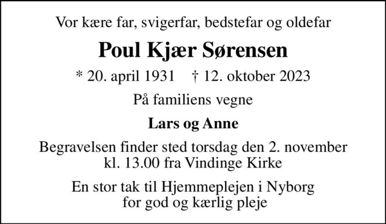 Vor kære far, svigerfar, bedstefar og oldefar
Poul Kjær Sørensen
* 20. april 1931    ✝ 12. oktober 2023
På familiens vegne
Lars og Anne
Begravelsen finder sted torsdag den 2. november kl. 13.00 fra Vindinge Kirke
En stor tak til Hjemmeplejen i Nyborg  for god og kærlig pleje
