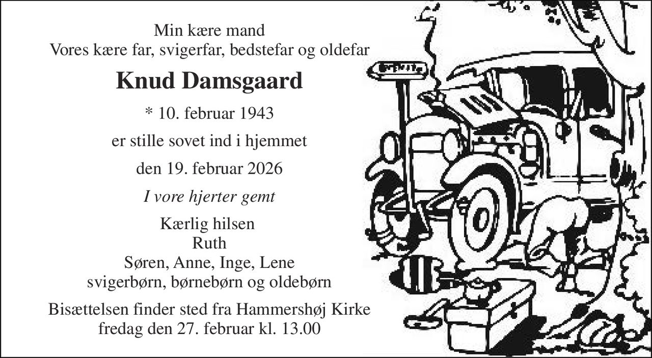 Min kære mand Vores kære far, svigerfar, bedstefar og oldefar 
Knud Damsgaard 
*​ 10. februar 1943 
er stille sovet ind i hjemmet 
den 19. februar 2026 
I vore hjerter gemt 
Kærlig hilsen  Ruth Søren, Anne, Inge, Lene svigerbørn, børnebørn og oldebørn 
Bisættelsen​ finder sted fra Hammershøj Kirke​ fredag den 27. februar​ kl. 13.00