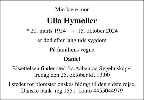 Min kære mor
Ulla Hymøller
* 20. marts 1954    &#x271d; 15. oktober 2024
er død efter lang tids sygdom
På familiens vegne
Daniel
Bisættelsen finder sted fra Aabenraa Sygehuskapel  fredag den 25. oktober kl. 13.00 
I stedet for blomster ønskes bidrag til den sidste rejse. Danske bank  reg.1551  konto 4455044979