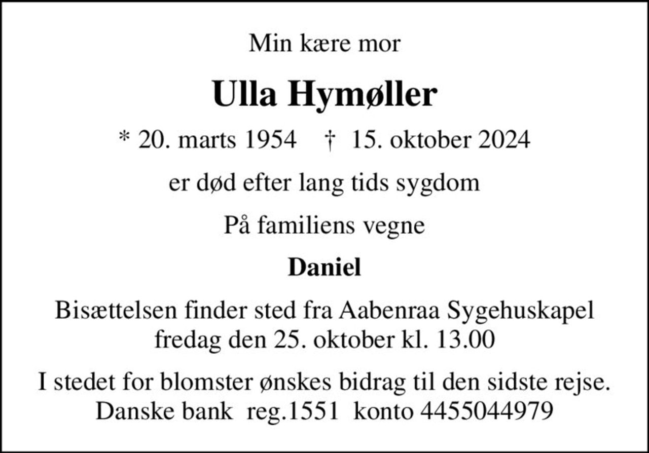 Min kære mor
Ulla Hymøller
* 20. marts 1954    ✝ 15. oktober 2024
er død efter lang tids sygdom
På familiens vegne
Daniel
Bisættelsen finder sted fra Aabenraa Sygehuskapel  fredag den 25. oktober kl. 13.00 
I stedet for blomster ønskes bidrag til den sidste rejse. Danske bank  reg.1551  konto 4455044979