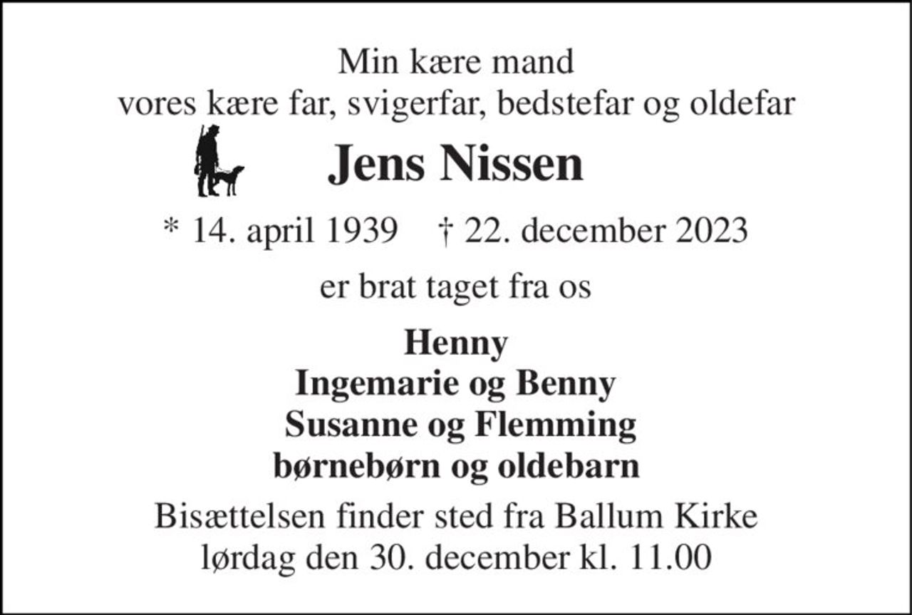 Min kære mand vores kære far, svigerfar, bedstefar og oldefar 
Jens Nissen 
*​ 14. april 1939​    †​ 22. december 2023 
er brat taget fra os 
Henny Ingemarie og Benny  Susanne og Flemming børnebørn og oldebarn 
Bisættelsen​ finder sted fra Ballum Kirke​ lørdag den 30. december​ kl. 11.00