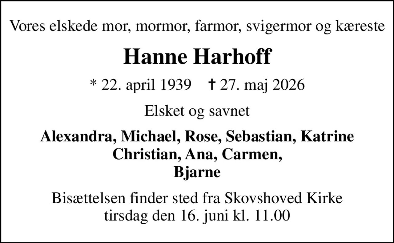 Vores elskede mor, mormor, farmor, svigermor og kæreste
Hanne Harhoff
* 22. april 1939    ✝ 27. maj 2026
Elsket og savnet
Alexandra, Michael, Rose, Sebastian, Katrine Christian, Ana, Carmen, Bjarne
Bisættelsen finder sted fra Skovshoved Kirke  tirsdag den 16. juni kl. 11.00