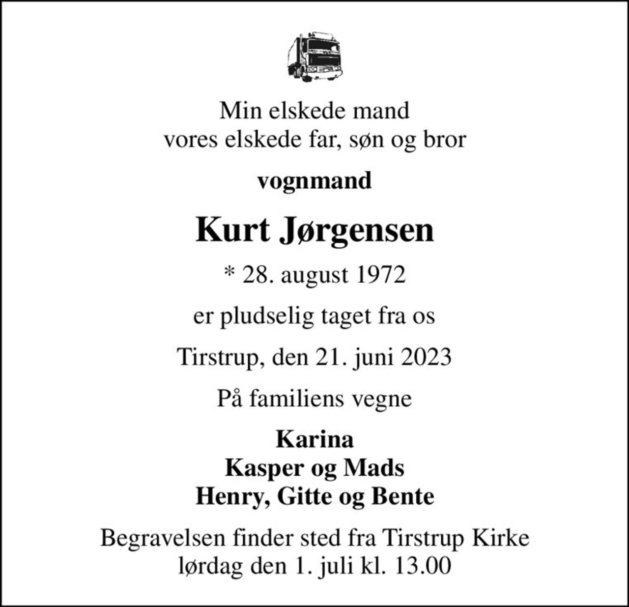 Min elskede mand vores elskede far, søn og bror
vognmand
Kurt Jørgensen
* 28. august 1972
er pludselig taget fra os
Tirstrup, den 21. juni 2023
På familiens vegne
Karina Kasper og Mads Henry, Gitte og Bente
Begravelsen finder sted fra Tirstrup Kirke  lørdag den 1. juli kl. 13.00