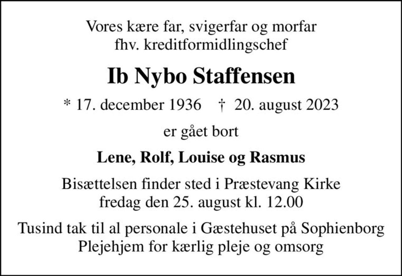 Vores kære far, svigerfar og morfar fhv. kreditformidlingschef
Ib Nybo Staffensen
* 17. december 1936    ✝ 20. august 2023
er gået bort
Lene, Rolf, Louise og Rasmus
Bisættelsen finder sted i Præstevang Kirke  fredag den 25. august kl. 12.00 
Tusind tak til al personale i Gæstehuset på Sophienborg Plejehjem for kærlig pleje og omsorg