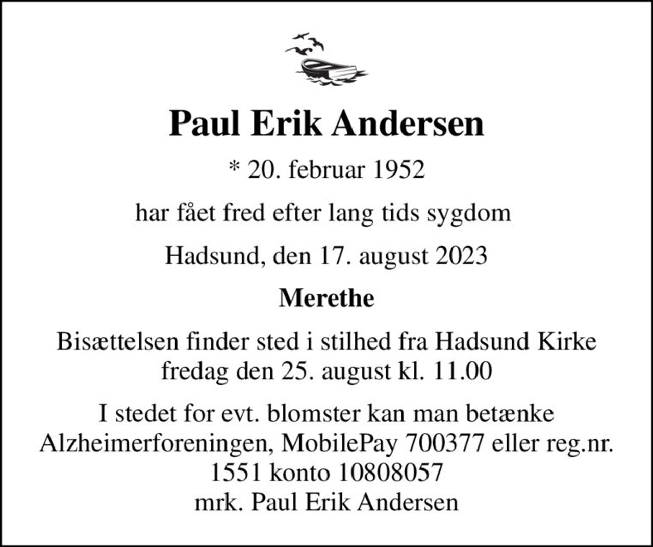 Paul Erik Andersen
* 20. februar 1952
har fået fred efter lang tids sygdom 
Hadsund, den 17. august 2023
Merethe
Bisættelsen finder sted i stilhed fra Hadsund Kirke fredag den 25. august kl. 11.00
I stedet for evt. blomster kan man betænke
					Alzheimerforeningen reg.nr.1551konto10808057mrk. Paul
					Erik Andersen