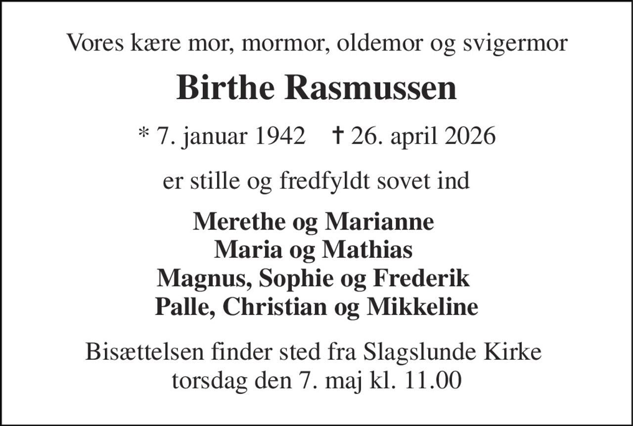 Vores kære mor, mormor, oldemor og svigermor 
Birthe Rasmussen 
* 7. januar 1942    ✝ 26. april 2026 
er stille og fredfyldt sovet ind 
Merethe og Marianne  Maria og Mathias  Magnus, Sophie og Frederik  Palle, Christian og Mikkeline 
Bisættelsen finder sted fra Slagslunde Kirke  torsdag den 7. maj kl. 11.00