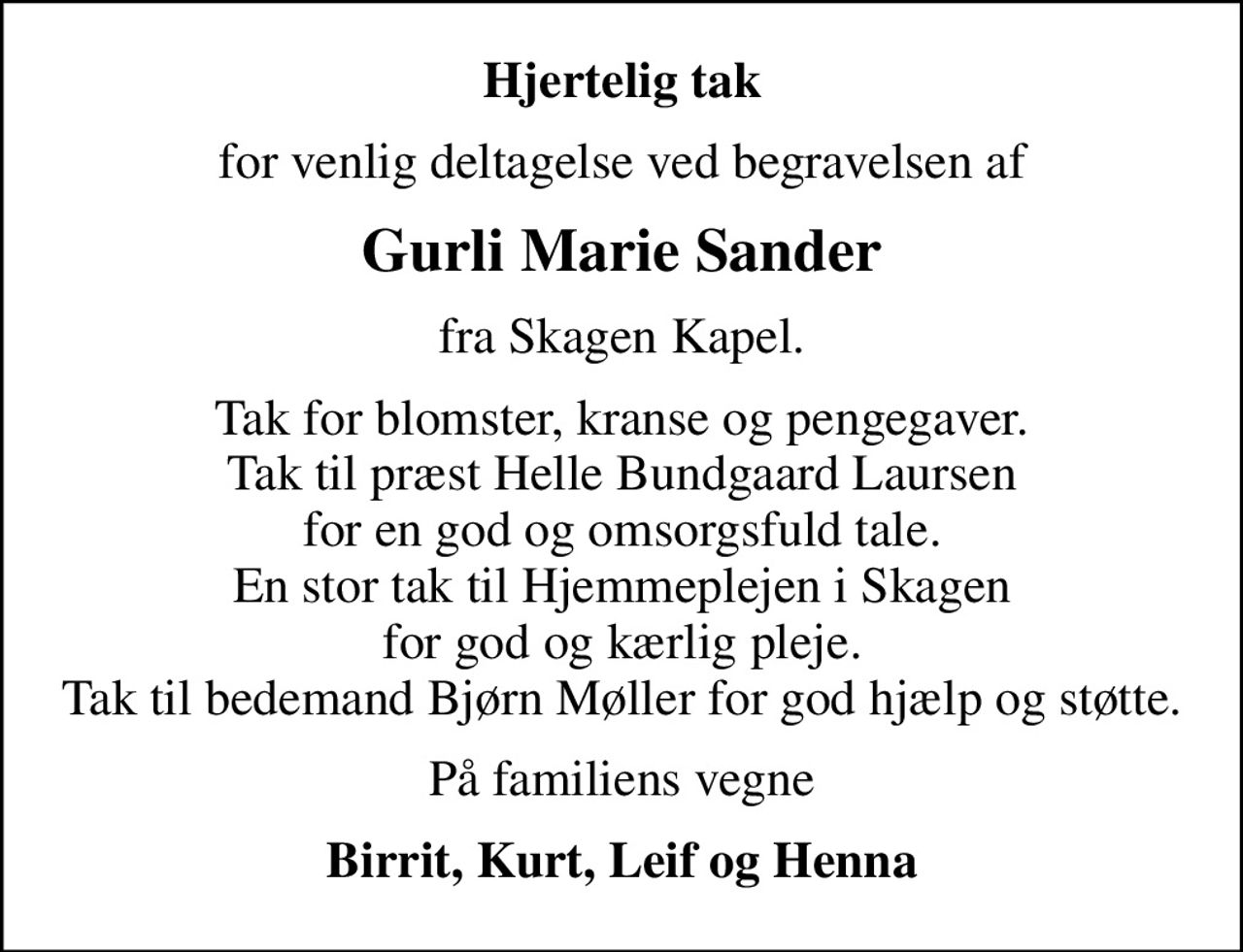 Hjertelig tak
for venlig deltagelse ved begravelsen af
Gurli Marie Sander
fra Skagen Kapel.
Tak for blomster, kranse og pengegaver. Tak til præst Helle Bundgaard Laursen  for en god og omsorgsfuld tale.  En stor tak til Hjemmeplejen i Skagen for god og kærlig pleje. Tak til bedemand Bjørn Møller for god hjælp og støtte.
På familiens vegne
Birrit, Kurt, Leif og Henna