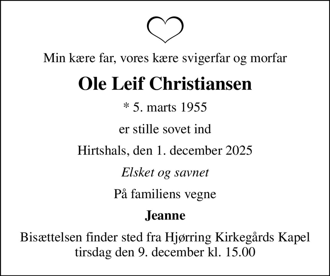 Min kære far, vores kære svigerfar og morfar
Ole Leif Christiansen
* 5. marts 1955
er stille sovet ind
Hirtshals, den 1. december 2025
Elsket og savnet
På familiens vegne
Jeanne
Bisættelsen finder sted fra Hjørring Kirkegårds Kapel  tirsdag den 9. december kl. 15.00