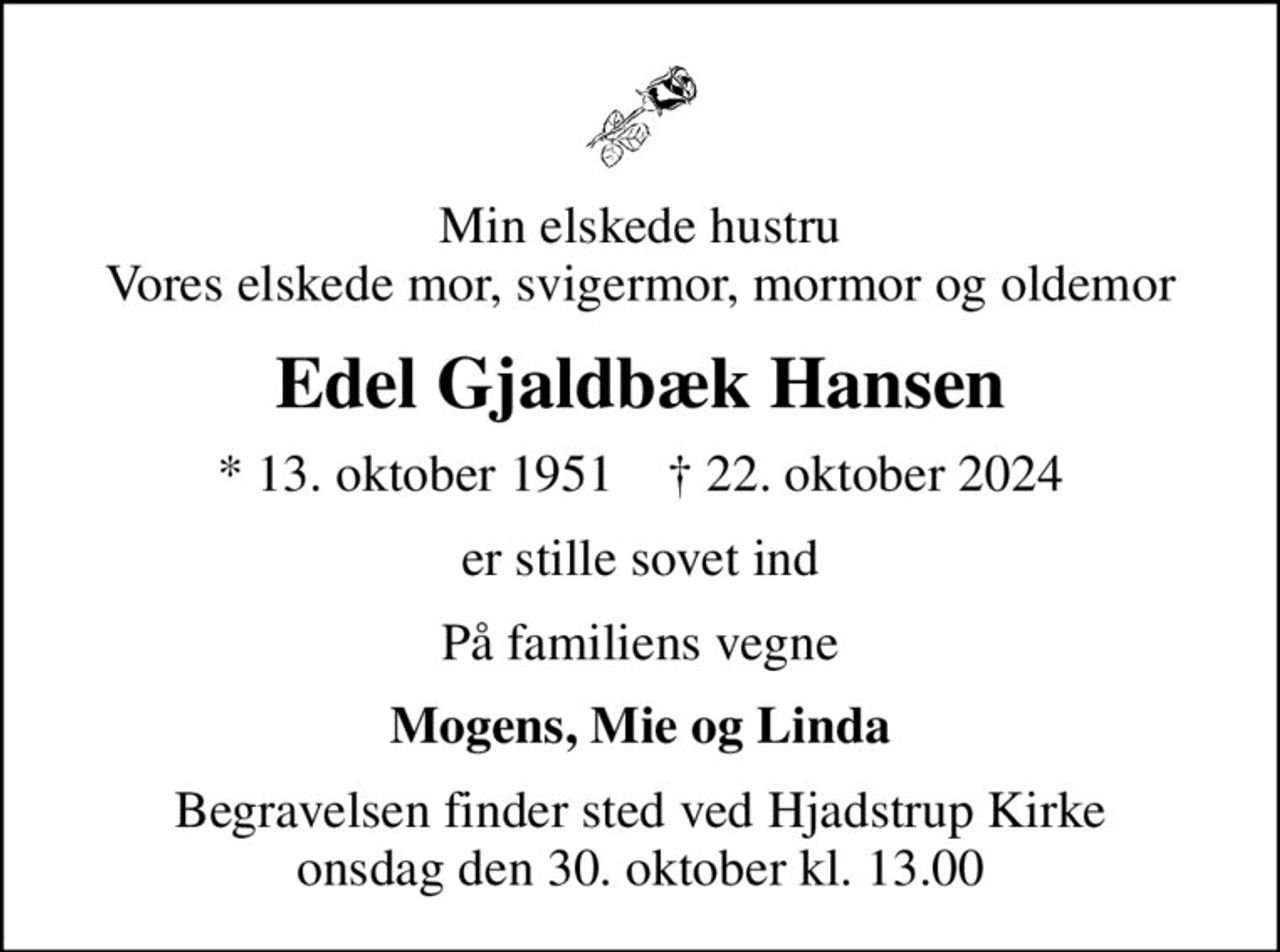 Min elskede hustru Vores elskede mor, svigermor, mormor og oldemor
Edel Gjaldbæk Hansen
* 13. oktober 1951    ✝ 22. oktober 2024
er stille sovet ind
På familiens vegne
Mogens, Mie og Linda
Begravelsen finder sted ved Hjadstrup Kirke  onsdag den 30. oktober kl. 13.00