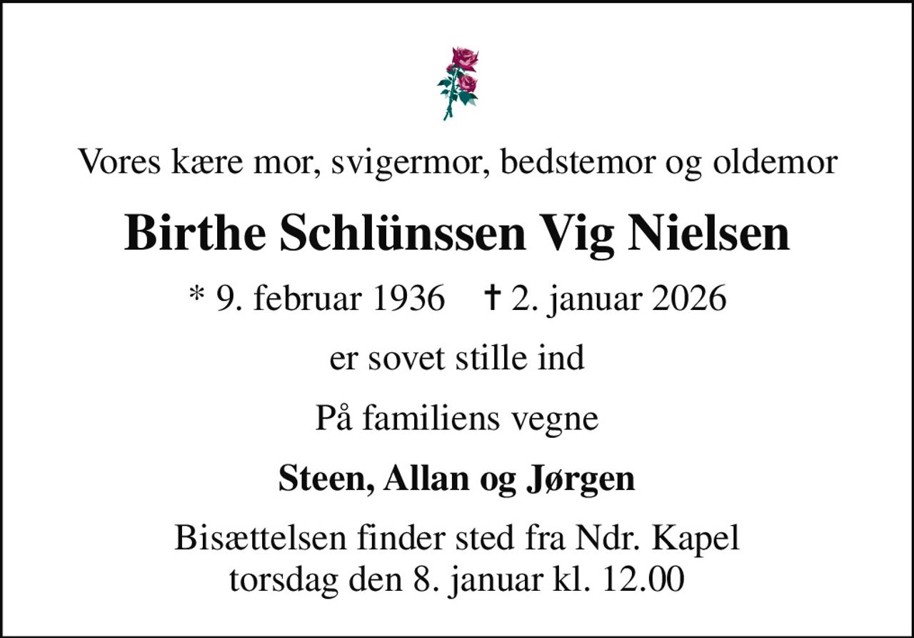 Vores kære mor, svigermor, bedstemor og oldemor
Birthe Schlünssen Vig Nielsen
* 9. februar 1936    ✝ 2. januar 2026
er sovet stille ind
På familiens vegne
Steen, Allan og Jørgen
Bisættelsen finder sted fra Ndr. Kapel  torsdag den 8. januar kl. 12.00